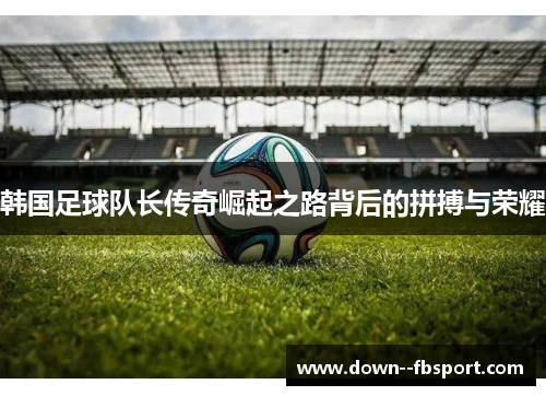韩国足球队长传奇崛起之路背后的拼搏与荣耀 韩国足球队长传奇崛起之路背后的拼搏与荣耀