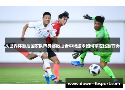 从世界杯赛后国家队热身赛数据看中场绞杀如何掌控比赛节奏