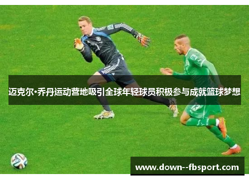 迈克尔·乔丹运动营地吸引全球年轻球员积极参与成就篮球梦想