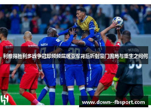 利雅得胜利多线争冠却频频屈居亚军背后折射豪门困局与重生之问何
