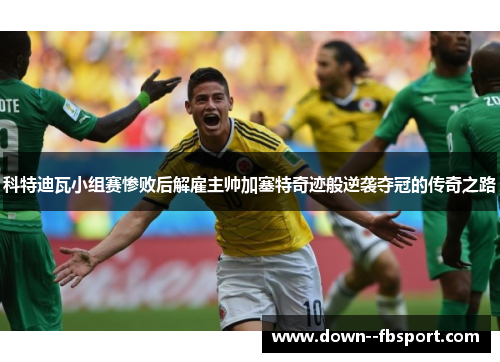 科特迪瓦小组赛惨败后解雇主帅加塞特奇迹般逆袭夺冠的传奇之路 科特迪瓦小组赛惨败后解雇主帅加塞特奇迹般逆袭夺冠的传奇之路