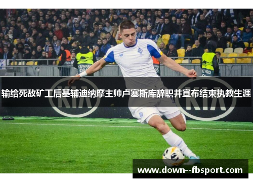 输给死敌矿工后基辅迪纳摩主帅卢塞斯库辞职并宣布结束执教生涯 输给死敌矿工后基辅迪纳摩主帅卢塞斯库辞职并宣布结束执教生涯